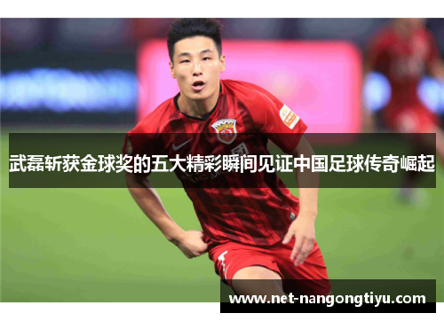 武磊斩获金球奖的五大精彩瞬间见证中国足球传奇崛起